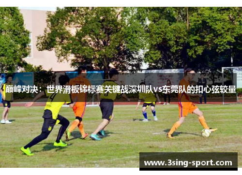 巅峰对决：世界滑板锦标赛关键战深圳队vs东莞队的扣心弦较量